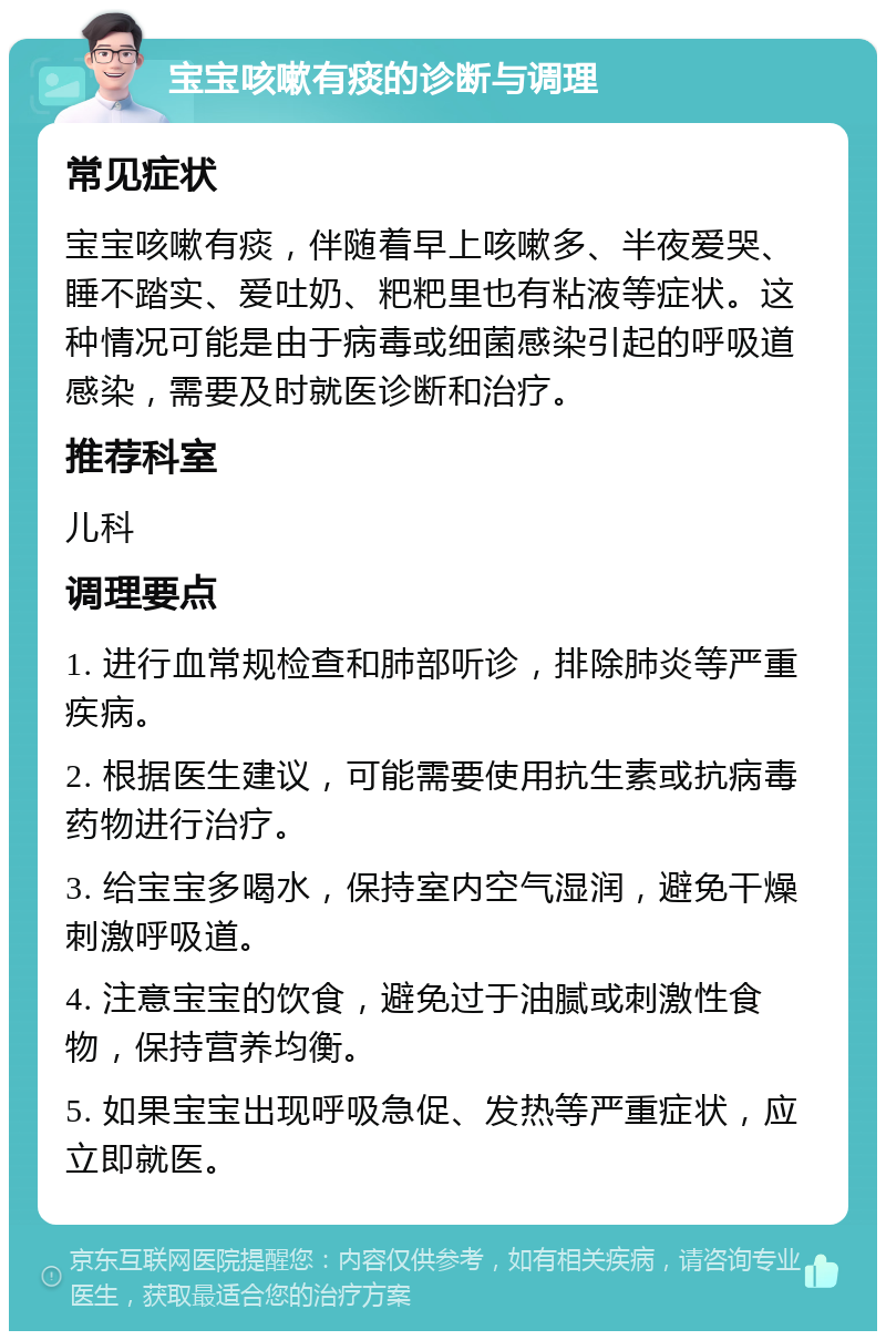 宝宝咳嗽有痰的诊断与调理 常见症状 宝宝咳嗽有痰，伴随着早上咳嗽多、半夜爱哭、睡不踏实、爱吐奶、粑粑里也有粘液等症状。这种情况可能是由于病毒或细菌感染引起的呼吸道感染，需要及时就医诊断和治疗。 推荐科室 儿科 调理要点 1. 进行血常规检查和肺部听诊，排除肺炎等严重疾病。 2. 根据医生建议，可能需要使用抗生素或抗病毒药物进行治疗。 3. 给宝宝多喝水，保持室内空气湿润，避免干燥刺激呼吸道。 4. 注意宝宝的饮食，避免过于油腻或刺激性食物，保持营养均衡。 5. 如果宝宝出现呼吸急促、发热等严重症状，应立即就医。