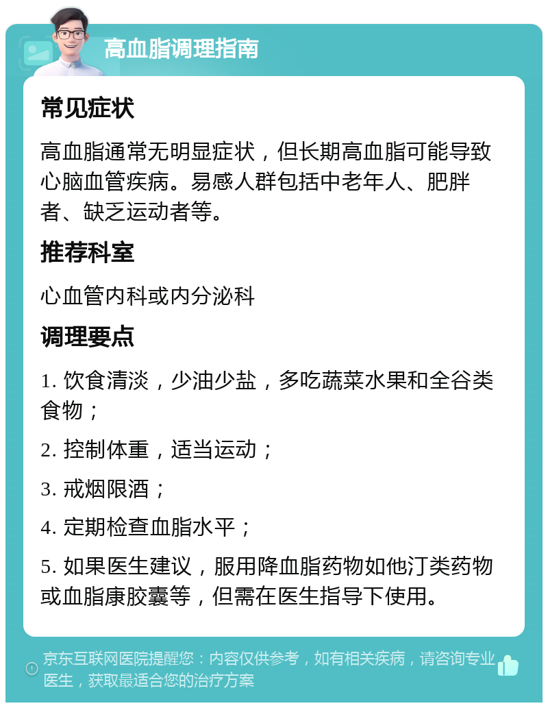 高血脂调理指南 常见症状 高血脂通常无明显症状，但长期高血脂可能导致心脑血管疾病。易感人群包括中老年人、肥胖者、缺乏运动者等。 推荐科室 心血管内科或内分泌科 调理要点 1. 饮食清淡，少油少盐，多吃蔬菜水果和全谷类食物； 2. 控制体重，适当运动； 3. 戒烟限酒； 4. 定期检查血脂水平； 5. 如果医生建议，服用降血脂药物如他汀类药物或血脂康胶囊等，但需在医生指导下使用。