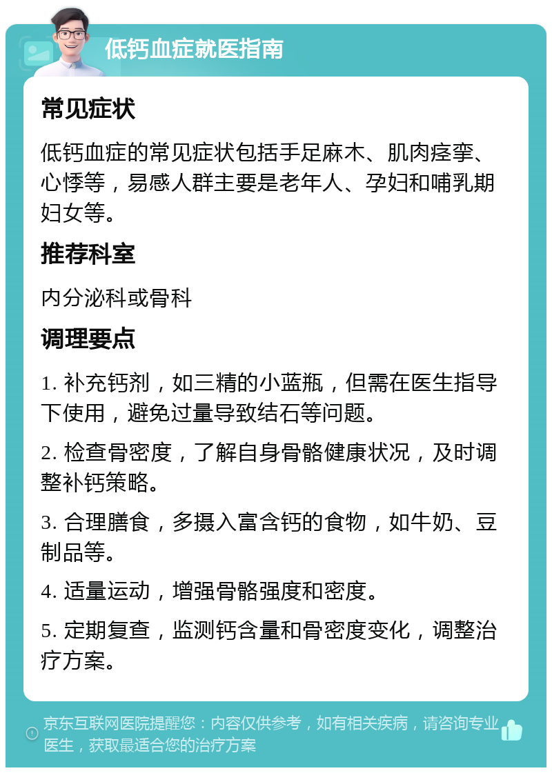 低钙血症就医指南 常见症状 低钙血症的常见症状包括手足麻木、肌肉痉挛、心悸等，易感人群主要是老年人、孕妇和哺乳期妇女等。 推荐科室 内分泌科或骨科 调理要点 1. 补充钙剂，如三精的小蓝瓶，但需在医生指导下使用，避免过量导致结石等问题。 2. 检查骨密度，了解自身骨骼健康状况，及时调整补钙策略。 3. 合理膳食，多摄入富含钙的食物，如牛奶、豆制品等。 4. 适量运动，增强骨骼强度和密度。 5. 定期复查，监测钙含量和骨密度变化，调整治疗方案。