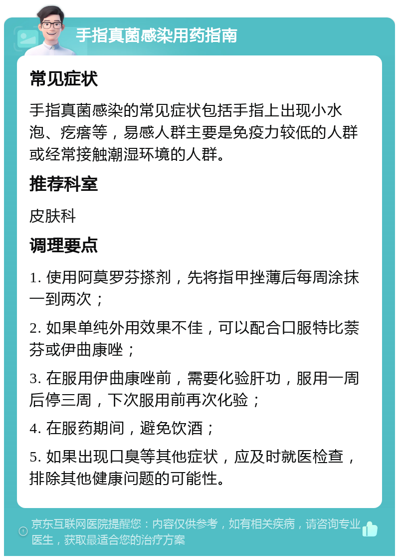 手指真菌感染用药指南 常见症状 手指真菌感染的常见症状包括手指上出现小水泡、疙瘩等，易感人群主要是免疫力较低的人群或经常接触潮湿环境的人群。 推荐科室 皮肤科 调理要点 1. 使用阿莫罗芬搽剂，先将指甲挫薄后每周涂抹一到两次； 2. 如果单纯外用效果不佳，可以配合口服特比萘芬或伊曲康唑； 3. 在服用伊曲康唑前，需要化验肝功，服用一周后停三周，下次服用前再次化验； 4. 在服药期间，避免饮酒； 5. 如果出现口臭等其他症状，应及时就医检查，排除其他健康问题的可能性。