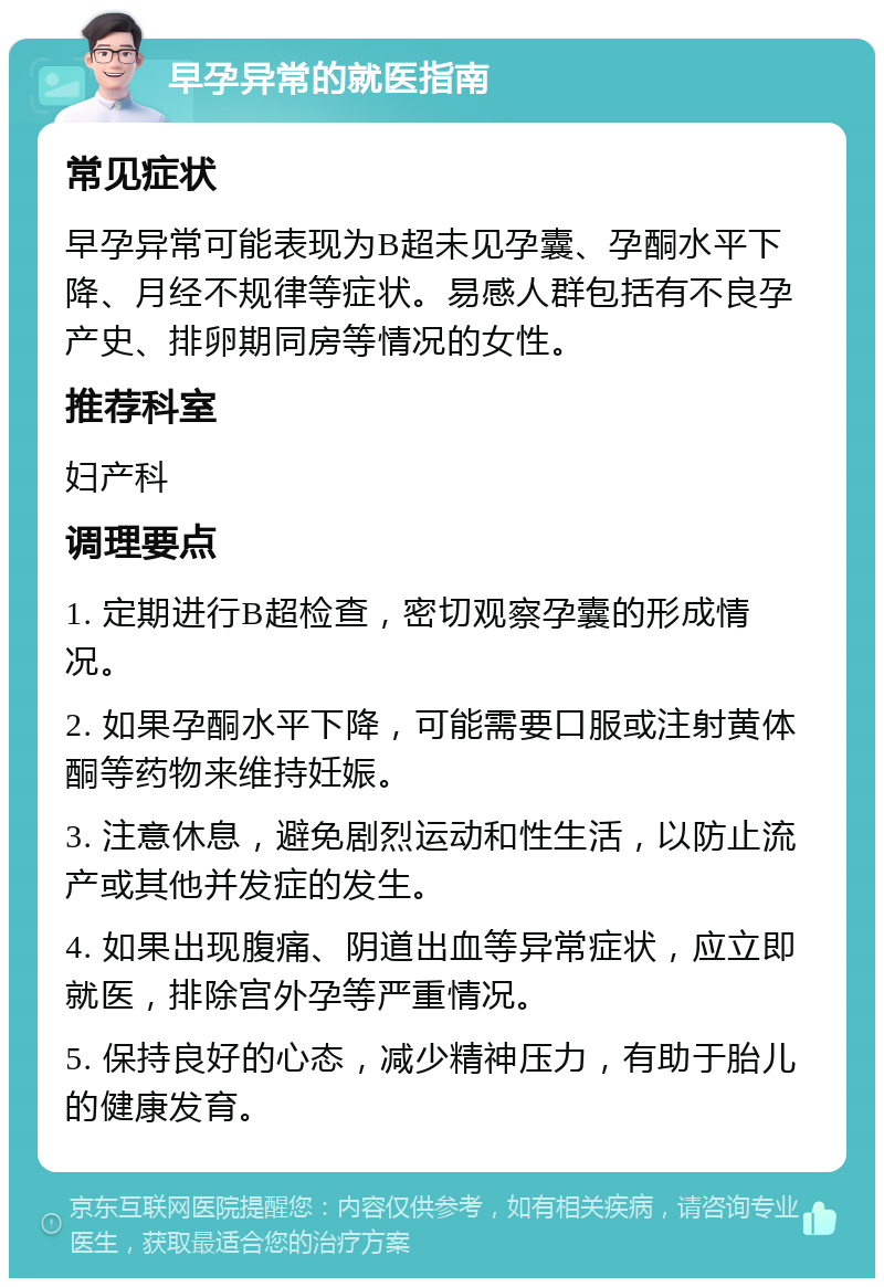 早孕异常的就医指南 常见症状 早孕异常可能表现为B超未见孕囊、孕酮水平下降、月经不规律等症状。易感人群包括有不良孕产史、排卵期同房等情况的女性。 推荐科室 妇产科 调理要点 1. 定期进行B超检查，密切观察孕囊的形成情况。 2. 如果孕酮水平下降，可能需要口服或注射黄体酮等药物来维持妊娠。 3. 注意休息，避免剧烈运动和性生活，以防止流产或其他并发症的发生。 4. 如果出现腹痛、阴道出血等异常症状，应立即就医，排除宫外孕等严重情况。 5. 保持良好的心态，减少精神压力，有助于胎儿的健康发育。