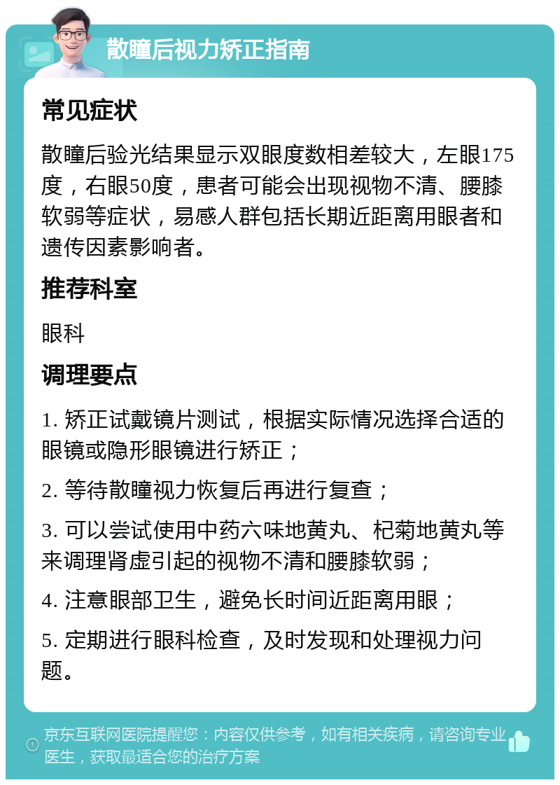 散瞳后视力矫正指南 常见症状 散瞳后验光结果显示双眼度数相差较大，左眼175度，右眼50度，患者可能会出现视物不清、腰膝软弱等症状，易感人群包括长期近距离用眼者和遗传因素影响者。 推荐科室 眼科 调理要点 1. 矫正试戴镜片测试，根据实际情况选择合适的眼镜或隐形眼镜进行矫正； 2. 等待散瞳视力恢复后再进行复查； 3. 可以尝试使用中药六味地黄丸、杞菊地黄丸等来调理肾虚引起的视物不清和腰膝软弱； 4. 注意眼部卫生，避免长时间近距离用眼； 5. 定期进行眼科检查，及时发现和处理视力问题。