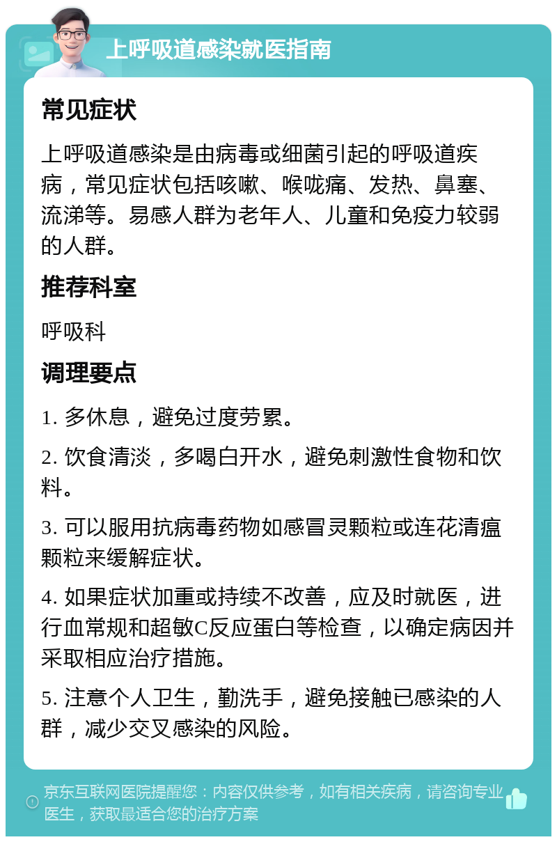 上呼吸道感染就医指南 常见症状 上呼吸道感染是由病毒或细菌引起的呼吸道疾病，常见症状包括咳嗽、喉咙痛、发热、鼻塞、流涕等。易感人群为老年人、儿童和免疫力较弱的人群。 推荐科室 呼吸科 调理要点 1. 多休息，避免过度劳累。 2. 饮食清淡，多喝白开水，避免刺激性食物和饮料。 3. 可以服用抗病毒药物如感冒灵颗粒或连花清瘟颗粒来缓解症状。 4. 如果症状加重或持续不改善，应及时就医，进行血常规和超敏C反应蛋白等检查，以确定病因并采取相应治疗措施。 5. 注意个人卫生，勤洗手，避免接触已感染的人群，减少交叉感染的风险。