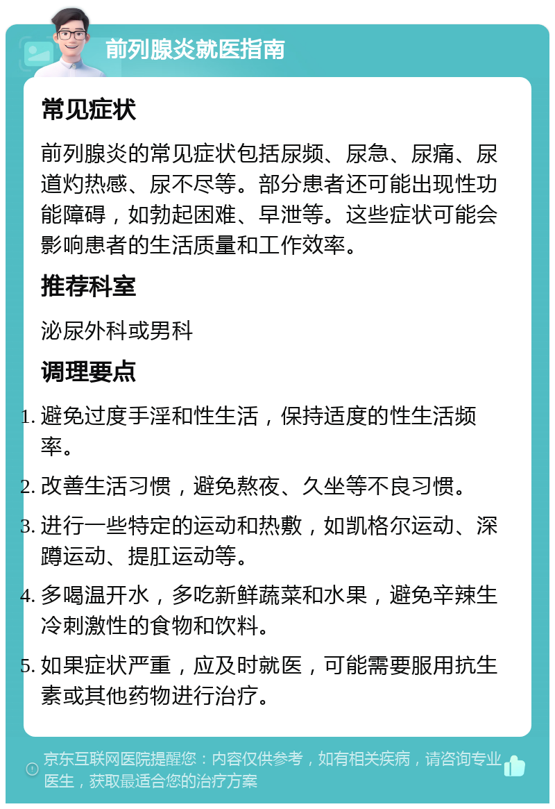 前列腺炎就医指南 常见症状 前列腺炎的常见症状包括尿频、尿急、尿痛、尿道灼热感、尿不尽等。部分患者还可能出现性功能障碍，如勃起困难、早泄等。这些症状可能会影响患者的生活质量和工作效率。 推荐科室 泌尿外科或男科 调理要点 避免过度手淫和性生活，保持适度的性生活频率。 改善生活习惯，避免熬夜、久坐等不良习惯。 进行一些特定的运动和热敷，如凯格尔运动、深蹲运动、提肛运动等。 多喝温开水，多吃新鲜蔬菜和水果，避免辛辣生冷刺激性的食物和饮料。 如果症状严重，应及时就医，可能需要服用抗生素或其他药物进行治疗。