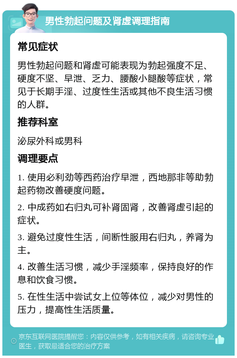 男性勃起问题及肾虚调理指南 常见症状 男性勃起问题和肾虚可能表现为勃起强度不足、硬度不坚、早泄、乏力、腰酸小腿酸等症状，常见于长期手淫、过度性生活或其他不良生活习惯的人群。 推荐科室 泌尿外科或男科 调理要点 1. 使用必利劲等西药治疗早泄，西地那非等助勃起药物改善硬度问题。 2. 中成药如右归丸可补肾固肾，改善肾虚引起的症状。 3. 避免过度性生活，间断性服用右归丸，养肾为主。 4. 改善生活习惯，减少手淫频率，保持良好的作息和饮食习惯。 5. 在性生活中尝试女上位等体位，减少对男性的压力，提高性生活质量。