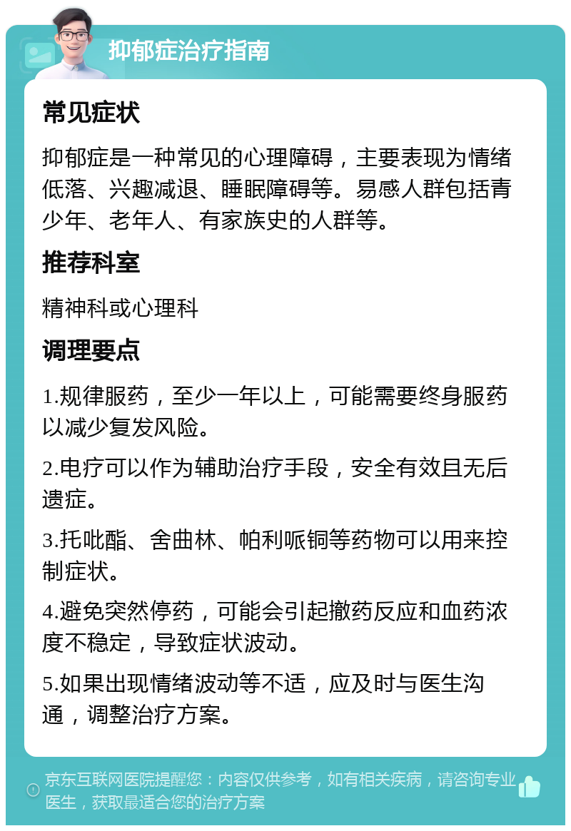 抑郁症治疗指南 常见症状 抑郁症是一种常见的心理障碍，主要表现为情绪低落、兴趣减退、睡眠障碍等。易感人群包括青少年、老年人、有家族史的人群等。 推荐科室 精神科或心理科 调理要点 1.规律服药，至少一年以上，可能需要终身服药以减少复发风险。 2.电疗可以作为辅助治疗手段，安全有效且无后遗症。 3.托吡酯、舍曲林、帕利哌铜等药物可以用来控制症状。 4.避免突然停药，可能会引起撤药反应和血药浓度不稳定，导致症状波动。 5.如果出现情绪波动等不适，应及时与医生沟通，调整治疗方案。