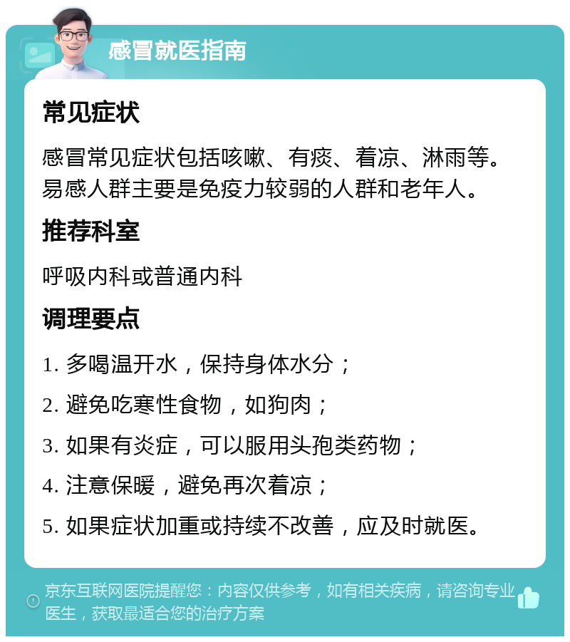 感冒就医指南 常见症状 感冒常见症状包括咳嗽、有痰、着凉、淋雨等。易感人群主要是免疫力较弱的人群和老年人。 推荐科室 呼吸内科或普通内科 调理要点 1. 多喝温开水，保持身体水分； 2. 避免吃寒性食物，如狗肉； 3. 如果有炎症，可以服用头孢类药物； 4. 注意保暖，避免再次着凉； 5. 如果症状加重或持续不改善，应及时就医。