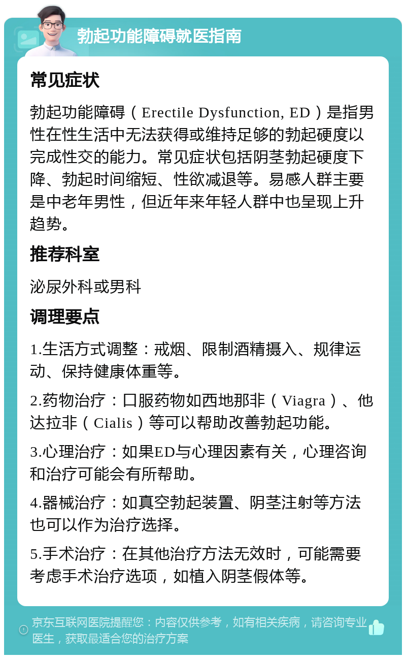 勃起功能障碍就医指南 常见症状 勃起功能障碍（Erectile Dysfunction, ED）是指男性在性生活中无法获得或维持足够的勃起硬度以完成性交的能力。常见症状包括阴茎勃起硬度下降、勃起时间缩短、性欲减退等。易感人群主要是中老年男性，但近年来年轻人群中也呈现上升趋势。 推荐科室 泌尿外科或男科 调理要点 1.生活方式调整：戒烟、限制酒精摄入、规律运动、保持健康体重等。 2.药物治疗：口服药物如西地那非（Viagra）、他达拉非（Cialis）等可以帮助改善勃起功能。 3.心理治疗：如果ED与心理因素有关，心理咨询和治疗可能会有所帮助。 4.器械治疗：如真空勃起装置、阴茎注射等方法也可以作为治疗选择。 5.手术治疗：在其他治疗方法无效时，可能需要考虑手术治疗选项，如植入阴茎假体等。