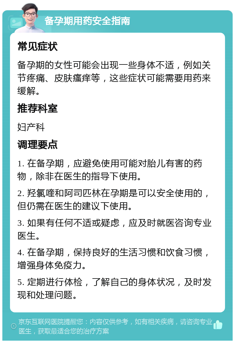 备孕期用药安全指南 常见症状 备孕期的女性可能会出现一些身体不适，例如关节疼痛、皮肤瘙痒等，这些症状可能需要用药来缓解。 推荐科室 妇产科 调理要点 1. 在备孕期，应避免使用可能对胎儿有害的药物，除非在医生的指导下使用。 2. 羟氯喹和阿司匹林在孕期是可以安全使用的，但仍需在医生的建议下使用。 3. 如果有任何不适或疑虑，应及时就医咨询专业医生。 4. 在备孕期，保持良好的生活习惯和饮食习惯，增强身体免疫力。 5. 定期进行体检，了解自己的身体状况，及时发现和处理问题。