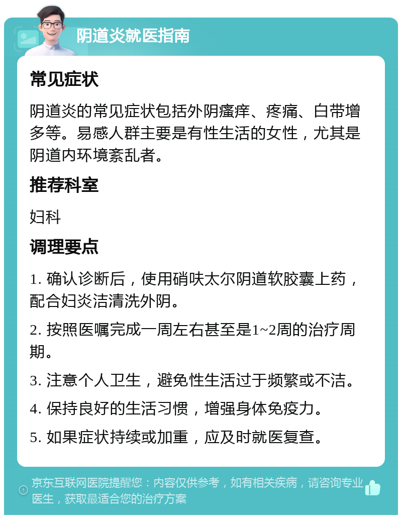 阴道炎就医指南 常见症状 阴道炎的常见症状包括外阴瘙痒、疼痛、白带增多等。易感人群主要是有性生活的女性，尤其是阴道内环境紊乱者。 推荐科室 妇科 调理要点 1. 确认诊断后，使用硝呋太尔阴道软胶囊上药，配合妇炎洁清洗外阴。 2. 按照医嘱完成一周左右甚至是1~2周的治疗周期。 3. 注意个人卫生，避免性生活过于频繁或不洁。 4. 保持良好的生活习惯，增强身体免疫力。 5. 如果症状持续或加重，应及时就医复查。