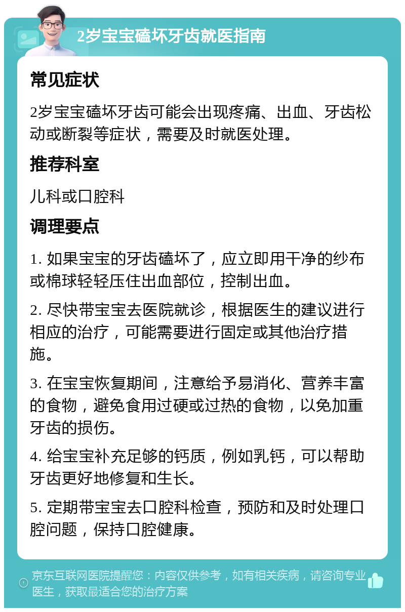 2岁宝宝磕坏牙齿就医指南 常见症状 2岁宝宝磕坏牙齿可能会出现疼痛、出血、牙齿松动或断裂等症状，需要及时就医处理。 推荐科室 儿科或口腔科 调理要点 1. 如果宝宝的牙齿磕坏了，应立即用干净的纱布或棉球轻轻压住出血部位，控制出血。 2. 尽快带宝宝去医院就诊，根据医生的建议进行相应的治疗，可能需要进行固定或其他治疗措施。 3. 在宝宝恢复期间，注意给予易消化、营养丰富的食物，避免食用过硬或过热的食物，以免加重牙齿的损伤。 4. 给宝宝补充足够的钙质，例如乳钙，可以帮助牙齿更好地修复和生长。 5. 定期带宝宝去口腔科检查，预防和及时处理口腔问题，保持口腔健康。