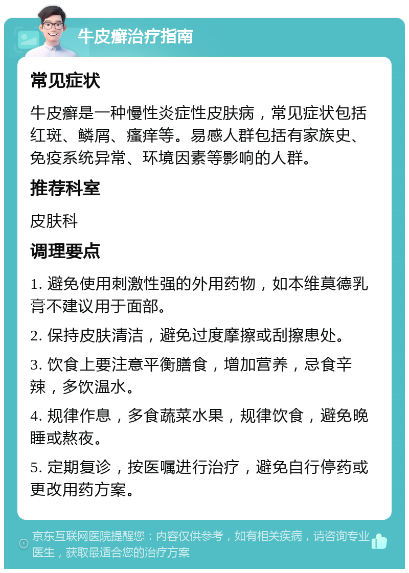 牛皮癣治疗指南 常见症状 牛皮癣是一种慢性炎症性皮肤病，常见症状包括红斑、鳞屑、瘙痒等。易感人群包括有家族史、免疫系统异常、环境因素等影响的人群。 推荐科室 皮肤科 调理要点 1. 避免使用刺激性强的外用药物，如本维莫德乳膏不建议用于面部。 2. 保持皮肤清洁，避免过度摩擦或刮擦患处。 3. 饮食上要注意平衡膳食，增加营养，忌食辛辣，多饮温水。 4. 规律作息，多食蔬菜水果，规律饮食，避免晚睡或熬夜。 5. 定期复诊，按医嘱进行治疗，避免自行停药或更改用药方案。