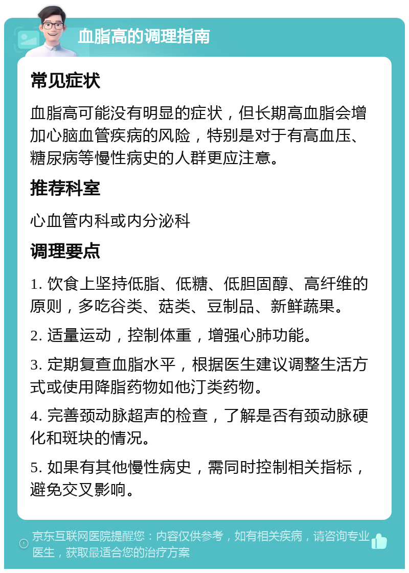 血脂高的调理指南 常见症状 血脂高可能没有明显的症状，但长期高血脂会增加心脑血管疾病的风险，特别是对于有高血压、糖尿病等慢性病史的人群更应注意。 推荐科室 心血管内科或内分泌科 调理要点 1. 饮食上坚持低脂、低糖、低胆固醇、高纤维的原则，多吃谷类、菇类、豆制品、新鲜蔬果。 2. 适量运动，控制体重，增强心肺功能。 3. 定期复查血脂水平，根据医生建议调整生活方式或使用降脂药物如他汀类药物。 4. 完善颈动脉超声的检查，了解是否有颈动脉硬化和斑块的情况。 5. 如果有其他慢性病史，需同时控制相关指标，避免交叉影响。