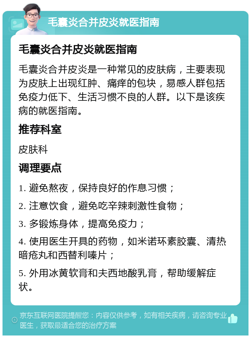 毛囊炎合并皮炎就医指南 毛囊炎合并皮炎就医指南 毛囊炎合并皮炎是一种常见的皮肤病，主要表现为皮肤上出现红肿、痛痒的包块，易感人群包括免疫力低下、生活习惯不良的人群。以下是该疾病的就医指南。 推荐科室 皮肤科 调理要点 1. 避免熬夜，保持良好的作息习惯； 2. 注意饮食，避免吃辛辣刺激性食物； 3. 多锻炼身体，提高免疫力； 4. 使用医生开具的药物，如米诺环素胶囊、清热暗疮丸和西替利嗪片； 5. 外用冰黄软膏和夫西地酸乳膏，帮助缓解症状。