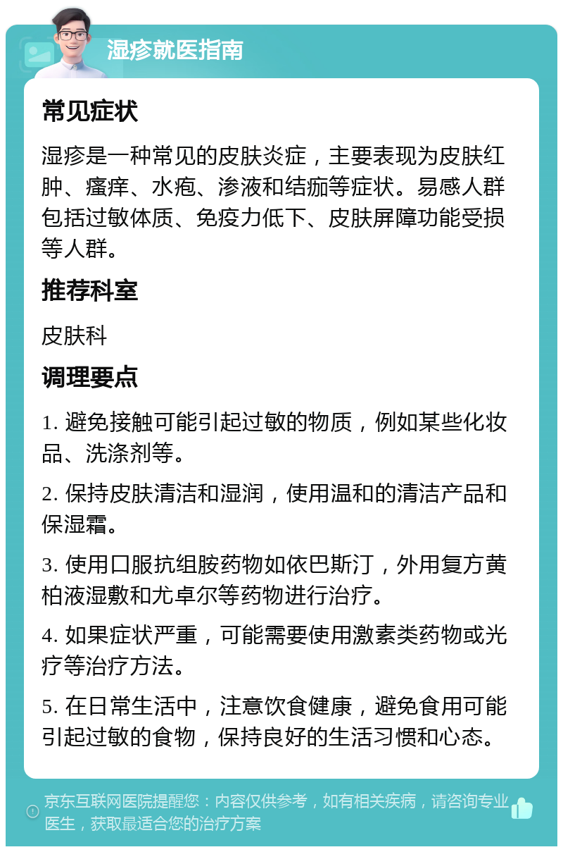 湿疹就医指南 常见症状 湿疹是一种常见的皮肤炎症，主要表现为皮肤红肿、瘙痒、水疱、渗液和结痂等症状。易感人群包括过敏体质、免疫力低下、皮肤屏障功能受损等人群。 推荐科室 皮肤科 调理要点 1. 避免接触可能引起过敏的物质，例如某些化妆品、洗涤剂等。 2. 保持皮肤清洁和湿润，使用温和的清洁产品和保湿霜。 3. 使用口服抗组胺药物如依巴斯汀，外用复方黄柏液湿敷和尤卓尔等药物进行治疗。 4. 如果症状严重，可能需要使用激素类药物或光疗等治疗方法。 5. 在日常生活中，注意饮食健康，避免食用可能引起过敏的食物，保持良好的生活习惯和心态。