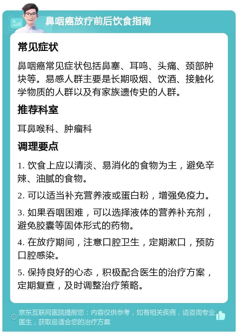 鼻咽癌放疗前后饮食指南 常见症状 鼻咽癌常见症状包括鼻塞、耳鸣、头痛、颈部肿块等。易感人群主要是长期吸烟、饮酒、接触化学物质的人群以及有家族遗传史的人群。 推荐科室 耳鼻喉科、肿瘤科 调理要点 1. 饮食上应以清淡、易消化的食物为主，避免辛辣、油腻的食物。 2. 可以适当补充营养液或蛋白粉，增强免疫力。 3. 如果吞咽困难，可以选择液体的营养补充剂，避免胶囊等固体形式的药物。 4. 在放疗期间，注意口腔卫生，定期漱口，预防口腔感染。 5. 保持良好的心态，积极配合医生的治疗方案，定期复查，及时调整治疗策略。