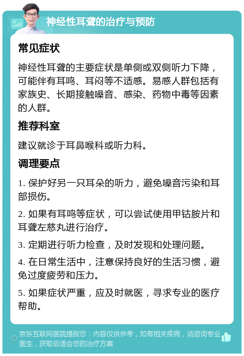 神经性耳聋的治疗与预防 常见症状 神经性耳聋的主要症状是单侧或双侧听力下降，可能伴有耳鸣、耳闷等不适感。易感人群包括有家族史、长期接触噪音、感染、药物中毒等因素的人群。 推荐科室 建议就诊于耳鼻喉科或听力科。 调理要点 1. 保护好另一只耳朵的听力，避免噪音污染和耳部损伤。 2. 如果有耳鸣等症状，可以尝试使用甲钴胺片和耳聋左慈丸进行治疗。 3. 定期进行听力检查，及时发现和处理问题。 4. 在日常生活中，注意保持良好的生活习惯，避免过度疲劳和压力。 5. 如果症状严重，应及时就医，寻求专业的医疗帮助。