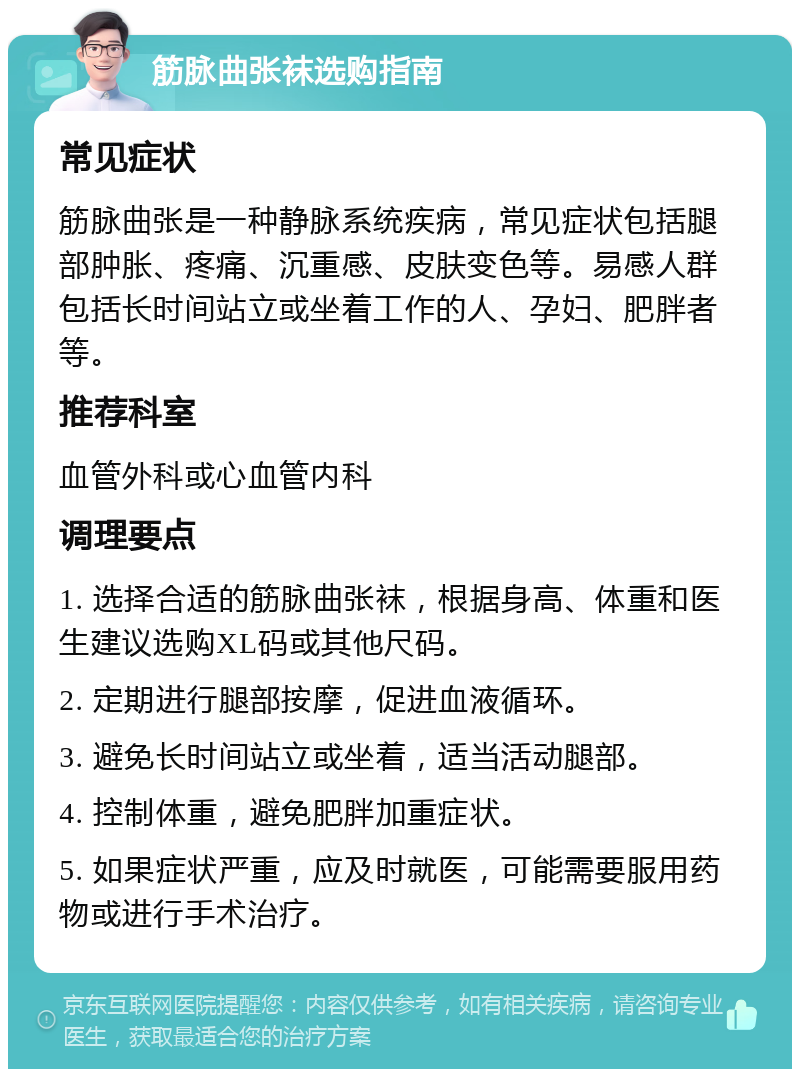 筋脉曲张袜选购指南 常见症状 筋脉曲张是一种静脉系统疾病，常见症状包括腿部肿胀、疼痛、沉重感、皮肤变色等。易感人群包括长时间站立或坐着工作的人、孕妇、肥胖者等。 推荐科室 血管外科或心血管内科 调理要点 1. 选择合适的筋脉曲张袜，根据身高、体重和医生建议选购XL码或其他尺码。 2. 定期进行腿部按摩，促进血液循环。 3. 避免长时间站立或坐着，适当活动腿部。 4. 控制体重，避免肥胖加重症状。 5. 如果症状严重，应及时就医，可能需要服用药物或进行手术治疗。