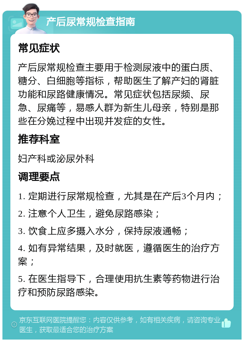 产后尿常规检查指南 常见症状 产后尿常规检查主要用于检测尿液中的蛋白质、糖分、白细胞等指标，帮助医生了解产妇的肾脏功能和尿路健康情况。常见症状包括尿频、尿急、尿痛等，易感人群为新生儿母亲，特别是那些在分娩过程中出现并发症的女性。 推荐科室 妇产科或泌尿外科 调理要点 1. 定期进行尿常规检查，尤其是在产后3个月内； 2. 注意个人卫生，避免尿路感染； 3. 饮食上应多摄入水分，保持尿液通畅； 4. 如有异常结果，及时就医，遵循医生的治疗方案； 5. 在医生指导下，合理使用抗生素等药物进行治疗和预防尿路感染。