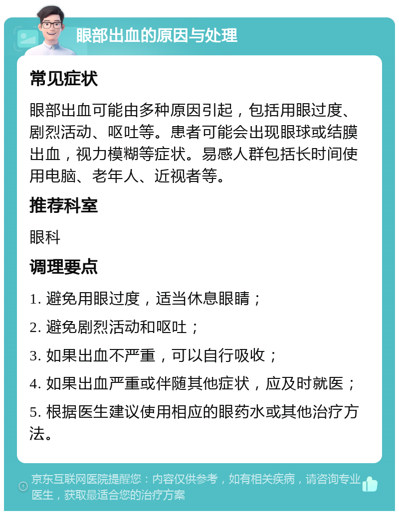 眼部出血的原因与处理 常见症状 眼部出血可能由多种原因引起，包括用眼过度、剧烈活动、呕吐等。患者可能会出现眼球或结膜出血，视力模糊等症状。易感人群包括长时间使用电脑、老年人、近视者等。 推荐科室 眼科 调理要点 1. 避免用眼过度，适当休息眼睛； 2. 避免剧烈活动和呕吐； 3. 如果出血不严重，可以自行吸收； 4. 如果出血严重或伴随其他症状，应及时就医； 5. 根据医生建议使用相应的眼药水或其他治疗方法。