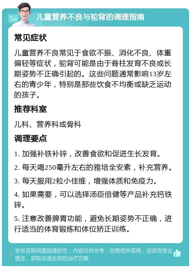 儿童营养不良与驼背的调理指南 常见症状 儿童营养不良常见于食欲不振、消化不良、体重偏轻等症状，驼背可能是由于脊柱发育不良或长期姿势不正确引起的。这些问题通常影响13岁左右的青少年，特别是那些饮食不均衡或缺乏运动的孩子。 推荐科室 儿科、营养科或骨科 调理要点 1. 加强补铁补锌，改善食欲和促进生长发育。 2. 每天喝250毫升左右的雅培全安素，补充营养。 3. 每天服用2粒小佳维，增强体质和免疫力。 4. 如果需要，可以选择汤臣倍健等产品补充钙铁锌。 5. 注意改善脾胃功能，避免长期姿势不正确，进行适当的体育锻炼和体位矫正训练。