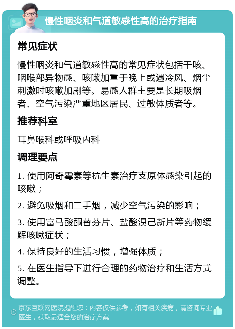 慢性咽炎和气道敏感性高的治疗指南 常见症状 慢性咽炎和气道敏感性高的常见症状包括干咳、咽喉部异物感、咳嗽加重于晚上或遇冷风、烟尘刺激时咳嗽加剧等。易感人群主要是长期吸烟者、空气污染严重地区居民、过敏体质者等。 推荐科室 耳鼻喉科或呼吸内科 调理要点 1. 使用阿奇霉素等抗生素治疗支原体感染引起的咳嗽； 2. 避免吸烟和二手烟，减少空气污染的影响； 3. 使用富马酸酮替芬片、盐酸溴己新片等药物缓解咳嗽症状； 4. 保持良好的生活习惯，增强体质； 5. 在医生指导下进行合理的药物治疗和生活方式调整。