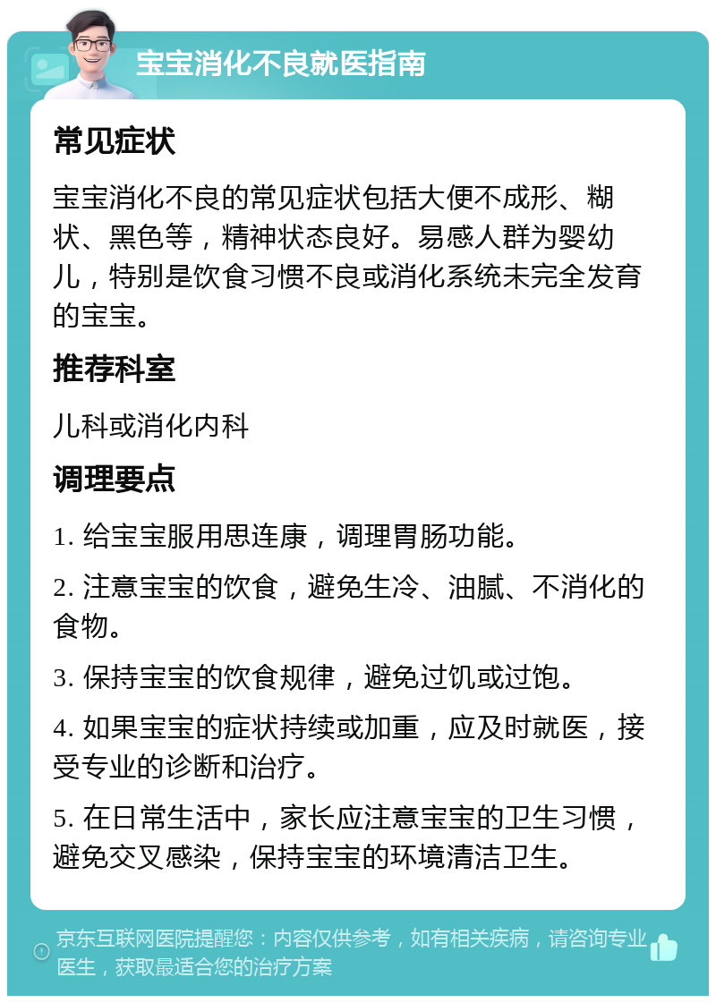 宝宝消化不良就医指南 常见症状 宝宝消化不良的常见症状包括大便不成形、糊状、黑色等，精神状态良好。易感人群为婴幼儿，特别是饮食习惯不良或消化系统未完全发育的宝宝。 推荐科室 儿科或消化内科 调理要点 1. 给宝宝服用思连康，调理胃肠功能。 2. 注意宝宝的饮食，避免生冷、油腻、不消化的食物。 3. 保持宝宝的饮食规律，避免过饥或过饱。 4. 如果宝宝的症状持续或加重，应及时就医，接受专业的诊断和治疗。 5. 在日常生活中，家长应注意宝宝的卫生习惯，避免交叉感染，保持宝宝的环境清洁卫生。