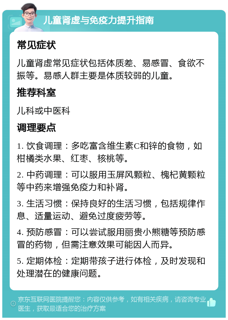 儿童肾虚与免疫力提升指南 常见症状 儿童肾虚常见症状包括体质差、易感冒、食欲不振等。易感人群主要是体质较弱的儿童。 推荐科室 儿科或中医科 调理要点 1. 饮食调理：多吃富含维生素C和锌的食物，如柑橘类水果、红枣、核桃等。 2. 中药调理：可以服用玉屏风颗粒、槐杞黄颗粒等中药来增强免疫力和补肾。 3. 生活习惯：保持良好的生活习惯，包括规律作息、适量运动、避免过度疲劳等。 4. 预防感冒：可以尝试服用丽贵小熊糖等预防感冒的药物，但需注意效果可能因人而异。 5. 定期体检：定期带孩子进行体检，及时发现和处理潜在的健康问题。