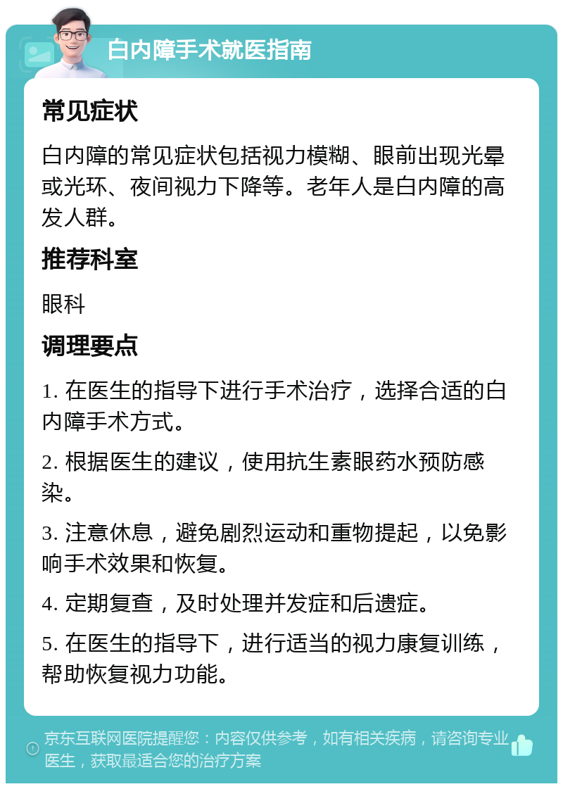 白内障手术就医指南 常见症状 白内障的常见症状包括视力模糊、眼前出现光晕或光环、夜间视力下降等。老年人是白内障的高发人群。 推荐科室 眼科 调理要点 1. 在医生的指导下进行手术治疗，选择合适的白内障手术方式。 2. 根据医生的建议，使用抗生素眼药水预防感染。 3. 注意休息，避免剧烈运动和重物提起，以免影响手术效果和恢复。 4. 定期复查，及时处理并发症和后遗症。 5. 在医生的指导下，进行适当的视力康复训练，帮助恢复视力功能。