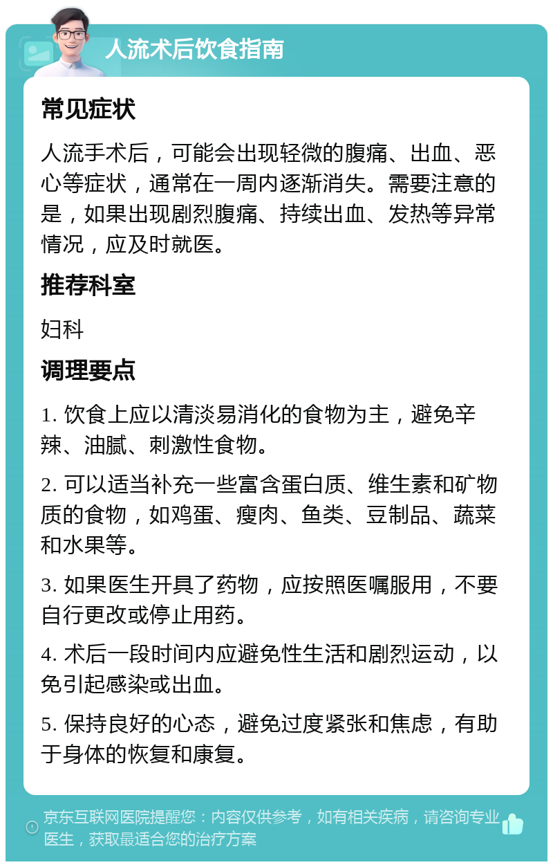 人流术后饮食指南 常见症状 人流手术后，可能会出现轻微的腹痛、出血、恶心等症状，通常在一周内逐渐消失。需要注意的是，如果出现剧烈腹痛、持续出血、发热等异常情况，应及时就医。 推荐科室 妇科 调理要点 1. 饮食上应以清淡易消化的食物为主，避免辛辣、油腻、刺激性食物。 2. 可以适当补充一些富含蛋白质、维生素和矿物质的食物，如鸡蛋、瘦肉、鱼类、豆制品、蔬菜和水果等。 3. 如果医生开具了药物，应按照医嘱服用，不要自行更改或停止用药。 4. 术后一段时间内应避免性生活和剧烈运动，以免引起感染或出血。 5. 保持良好的心态，避免过度紧张和焦虑，有助于身体的恢复和康复。