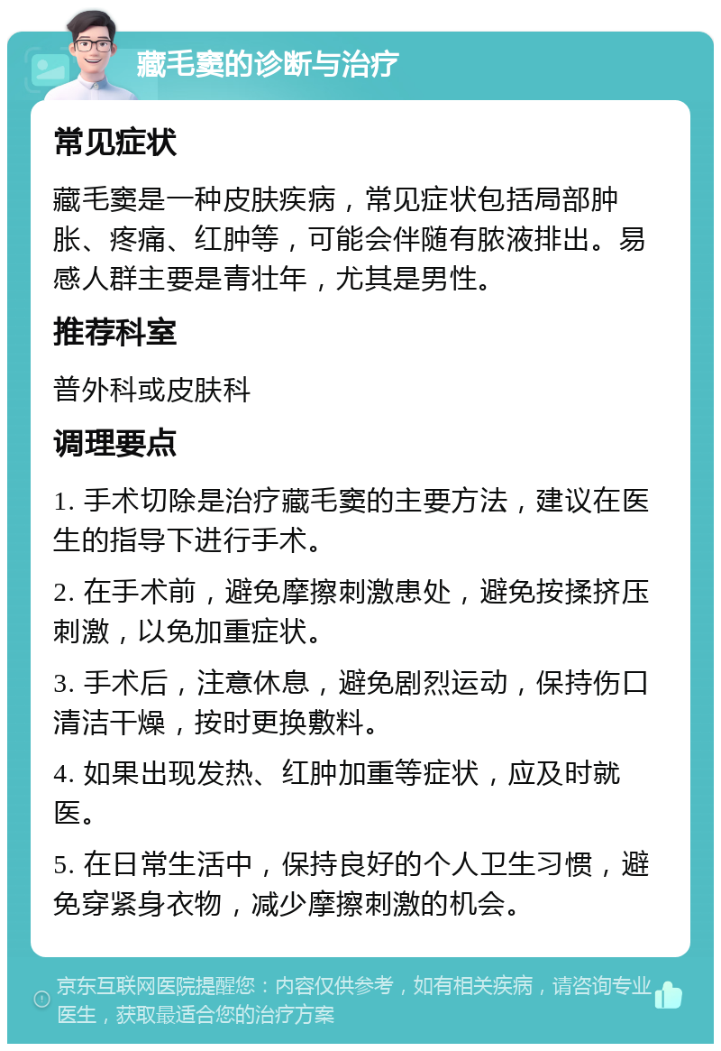 藏毛窦的诊断与治疗 常见症状 藏毛窦是一种皮肤疾病，常见症状包括局部肿胀、疼痛、红肿等，可能会伴随有脓液排出。易感人群主要是青壮年，尤其是男性。 推荐科室 普外科或皮肤科 调理要点 1. 手术切除是治疗藏毛窦的主要方法，建议在医生的指导下进行手术。 2. 在手术前，避免摩擦刺激患处，避免按揉挤压刺激，以免加重症状。 3. 手术后，注意休息，避免剧烈运动，保持伤口清洁干燥，按时更换敷料。 4. 如果出现发热、红肿加重等症状，应及时就医。 5. 在日常生活中，保持良好的个人卫生习惯，避免穿紧身衣物，减少摩擦刺激的机会。