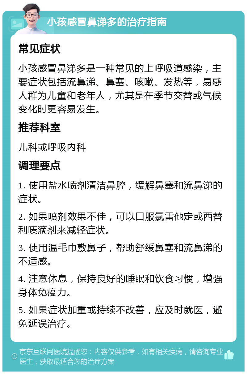 小孩感冒鼻涕多的治疗指南 常见症状 小孩感冒鼻涕多是一种常见的上呼吸道感染，主要症状包括流鼻涕、鼻塞、咳嗽、发热等，易感人群为儿童和老年人，尤其是在季节交替或气候变化时更容易发生。 推荐科室 儿科或呼吸内科 调理要点 1. 使用盐水喷剂清洁鼻腔，缓解鼻塞和流鼻涕的症状。 2. 如果喷剂效果不佳，可以口服氯雷他定或西替利嗪滴剂来减轻症状。 3. 使用温毛巾敷鼻子，帮助舒缓鼻塞和流鼻涕的不适感。 4. 注意休息，保持良好的睡眠和饮食习惯，增强身体免疫力。 5. 如果症状加重或持续不改善，应及时就医，避免延误治疗。