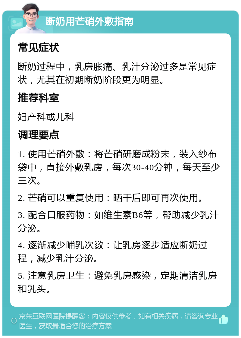 断奶用芒硝外敷指南 常见症状 断奶过程中，乳房胀痛、乳汁分泌过多是常见症状，尤其在初期断奶阶段更为明显。 推荐科室 妇产科或儿科 调理要点 1. 使用芒硝外敷：将芒硝研磨成粉末，装入纱布袋中，直接外敷乳房，每次30-40分钟，每天至少三次。 2. 芒硝可以重复使用：晒干后即可再次使用。 3. 配合口服药物：如维生素B6等，帮助减少乳汁分泌。 4. 逐渐减少哺乳次数：让乳房逐步适应断奶过程，减少乳汁分泌。 5. 注意乳房卫生：避免乳房感染，定期清洁乳房和乳头。