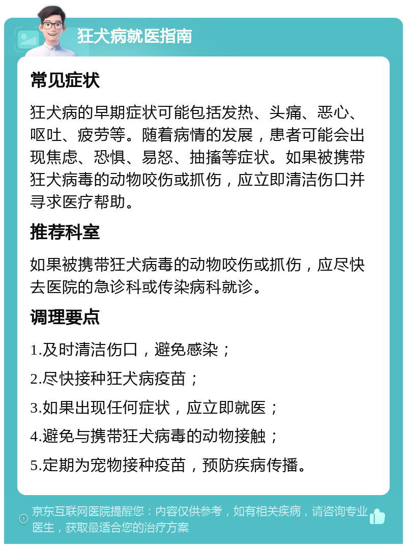 狂犬病就医指南 常见症状 狂犬病的早期症状可能包括发热、头痛、恶心、呕吐、疲劳等。随着病情的发展，患者可能会出现焦虑、恐惧、易怒、抽搐等症状。如果被携带狂犬病毒的动物咬伤或抓伤，应立即清洁伤口并寻求医疗帮助。 推荐科室 如果被携带狂犬病毒的动物咬伤或抓伤，应尽快去医院的急诊科或传染病科就诊。 调理要点 1.及时清洁伤口，避免感染； 2.尽快接种狂犬病疫苗； 3.如果出现任何症状，应立即就医； 4.避免与携带狂犬病毒的动物接触； 5.定期为宠物接种疫苗，预防疾病传播。