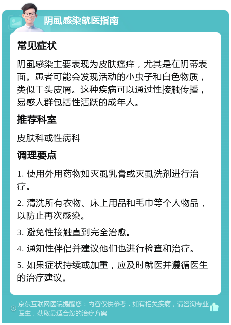 阴虱感染就医指南 常见症状 阴虱感染主要表现为皮肤瘙痒，尤其是在阴蒂表面。患者可能会发现活动的小虫子和白色物质，类似于头皮屑。这种疾病可以通过性接触传播，易感人群包括性活跃的成年人。 推荐科室 皮肤科或性病科 调理要点 1. 使用外用药物如灭虱乳膏或灭虱洗剂进行治疗。 2. 清洗所有衣物、床上用品和毛巾等个人物品，以防止再次感染。 3. 避免性接触直到完全治愈。 4. 通知性伴侣并建议他们也进行检查和治疗。 5. 如果症状持续或加重，应及时就医并遵循医生的治疗建议。