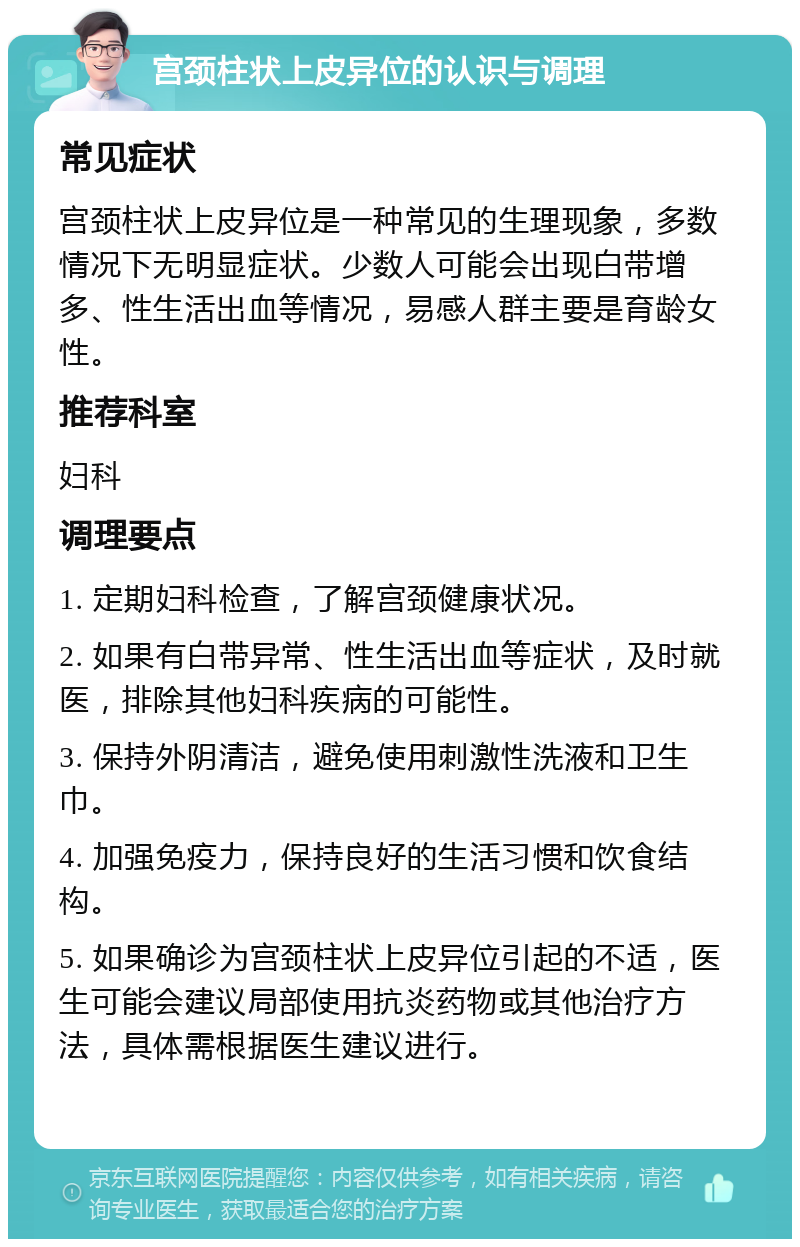 宫颈柱状上皮异位的认识与调理 常见症状 宫颈柱状上皮异位是一种常见的生理现象，多数情况下无明显症状。少数人可能会出现白带增多、性生活出血等情况，易感人群主要是育龄女性。 推荐科室 妇科 调理要点 1. 定期妇科检查，了解宫颈健康状况。 2. 如果有白带异常、性生活出血等症状，及时就医，排除其他妇科疾病的可能性。 3. 保持外阴清洁，避免使用刺激性洗液和卫生巾。 4. 加强免疫力，保持良好的生活习惯和饮食结构。 5. 如果确诊为宫颈柱状上皮异位引起的不适，医生可能会建议局部使用抗炎药物或其他治疗方法，具体需根据医生建议进行。