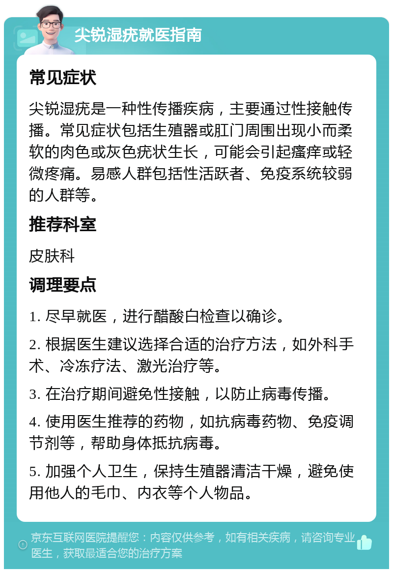 尖锐湿疣就医指南 常见症状 尖锐湿疣是一种性传播疾病，主要通过性接触传播。常见症状包括生殖器或肛门周围出现小而柔软的肉色或灰色疣状生长，可能会引起瘙痒或轻微疼痛。易感人群包括性活跃者、免疫系统较弱的人群等。 推荐科室 皮肤科 调理要点 1. 尽早就医，进行醋酸白检查以确诊。 2. 根据医生建议选择合适的治疗方法，如外科手术、冷冻疗法、激光治疗等。 3. 在治疗期间避免性接触，以防止病毒传播。 4. 使用医生推荐的药物，如抗病毒药物、免疫调节剂等，帮助身体抵抗病毒。 5. 加强个人卫生，保持生殖器清洁干燥，避免使用他人的毛巾、内衣等个人物品。