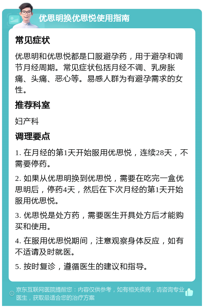 优思明换优思悦使用指南 常见症状 优思明和优思悦都是口服避孕药，用于避孕和调节月经周期。常见症状包括月经不调、乳房胀痛、头痛、恶心等。易感人群为有避孕需求的女性。 推荐科室 妇产科 调理要点 1. 在月经的第1天开始服用优思悦，连续28天，不需要停药。 2. 如果从优思明换到优思悦，需要在吃完一盒优思明后，停药4天，然后在下次月经的第1天开始服用优思悦。 3. 优思悦是处方药，需要医生开具处方后才能购买和使用。 4. 在服用优思悦期间，注意观察身体反应，如有不适请及时就医。 5. 按时复诊，遵循医生的建议和指导。