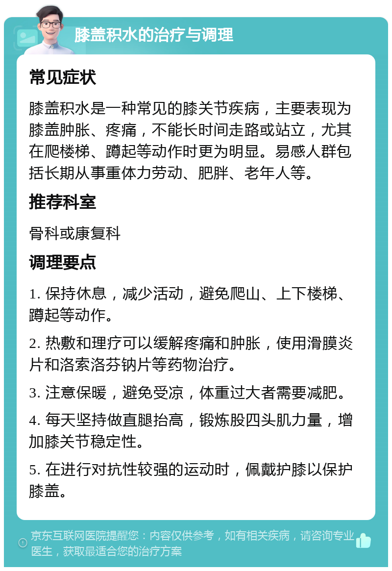 膝盖积水的治疗与调理 常见症状 膝盖积水是一种常见的膝关节疾病，主要表现为膝盖肿胀、疼痛，不能长时间走路或站立，尤其在爬楼梯、蹲起等动作时更为明显。易感人群包括长期从事重体力劳动、肥胖、老年人等。 推荐科室 骨科或康复科 调理要点 1. 保持休息，减少活动，避免爬山、上下楼梯、蹲起等动作。 2. 热敷和理疗可以缓解疼痛和肿胀，使用滑膜炎片和洛索洛芬钠片等药物治疗。 3. 注意保暖，避免受凉，体重过大者需要减肥。 4. 每天坚持做直腿抬高，锻炼股四头肌力量，增加膝关节稳定性。 5. 在进行对抗性较强的运动时，佩戴护膝以保护膝盖。