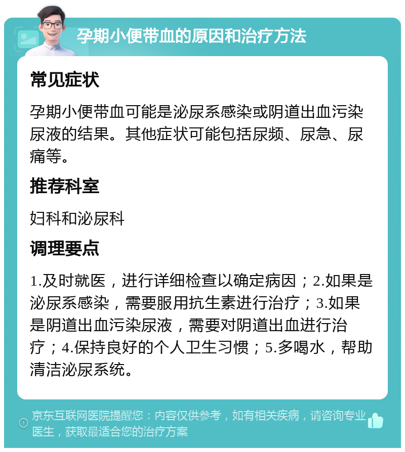 孕期小便带血的原因和治疗方法 常见症状 孕期小便带血可能是泌尿系感染或阴道出血污染尿液的结果。其他症状可能包括尿频、尿急、尿痛等。 推荐科室 妇科和泌尿科 调理要点 1.及时就医，进行详细检查以确定病因；2.如果是泌尿系感染，需要服用抗生素进行治疗；3.如果是阴道出血污染尿液，需要对阴道出血进行治疗；4.保持良好的个人卫生习惯；5.多喝水，帮助清洁泌尿系统。