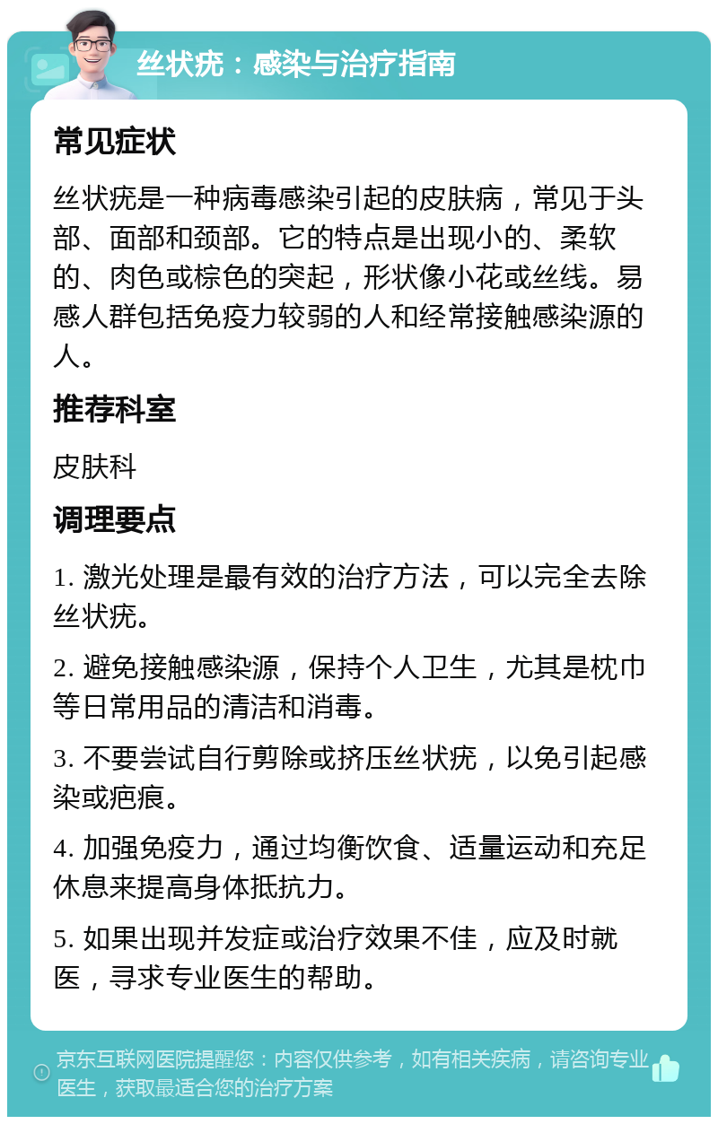 丝状疣：感染与治疗指南 常见症状 丝状疣是一种病毒感染引起的皮肤病，常见于头部、面部和颈部。它的特点是出现小的、柔软的、肉色或棕色的突起，形状像小花或丝线。易感人群包括免疫力较弱的人和经常接触感染源的人。 推荐科室 皮肤科 调理要点 1. 激光处理是最有效的治疗方法，可以完全去除丝状疣。 2. 避免接触感染源，保持个人卫生，尤其是枕巾等日常用品的清洁和消毒。 3. 不要尝试自行剪除或挤压丝状疣，以免引起感染或疤痕。 4. 加强免疫力，通过均衡饮食、适量运动和充足休息来提高身体抵抗力。 5. 如果出现并发症或治疗效果不佳，应及时就医，寻求专业医生的帮助。