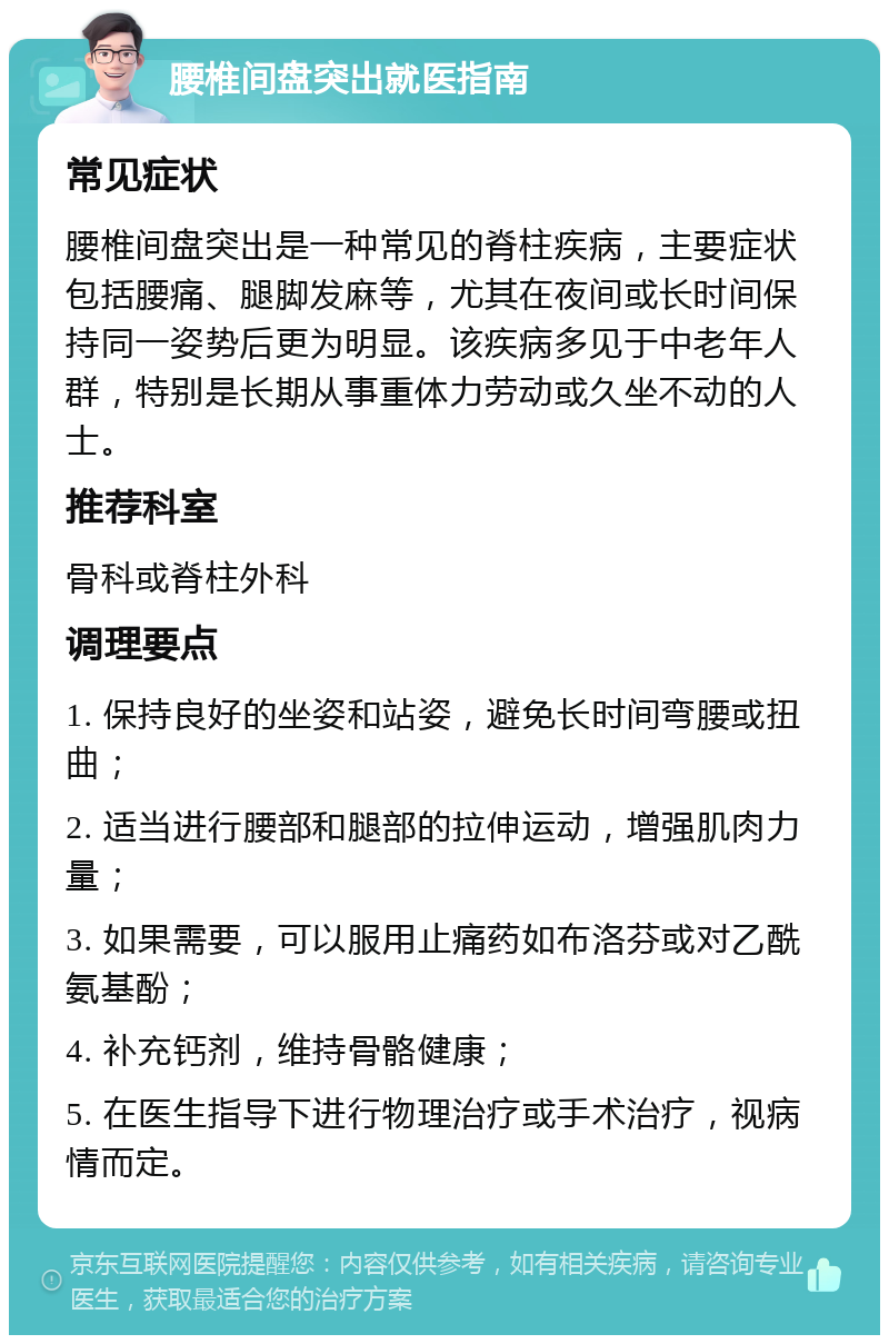 腰椎间盘突出就医指南 常见症状 腰椎间盘突出是一种常见的脊柱疾病，主要症状包括腰痛、腿脚发麻等，尤其在夜间或长时间保持同一姿势后更为明显。该疾病多见于中老年人群，特别是长期从事重体力劳动或久坐不动的人士。 推荐科室 骨科或脊柱外科 调理要点 1. 保持良好的坐姿和站姿，避免长时间弯腰或扭曲； 2. 适当进行腰部和腿部的拉伸运动，增强肌肉力量； 3. 如果需要，可以服用止痛药如布洛芬或对乙酰氨基酚； 4. 补充钙剂，维持骨骼健康； 5. 在医生指导下进行物理治疗或手术治疗，视病情而定。