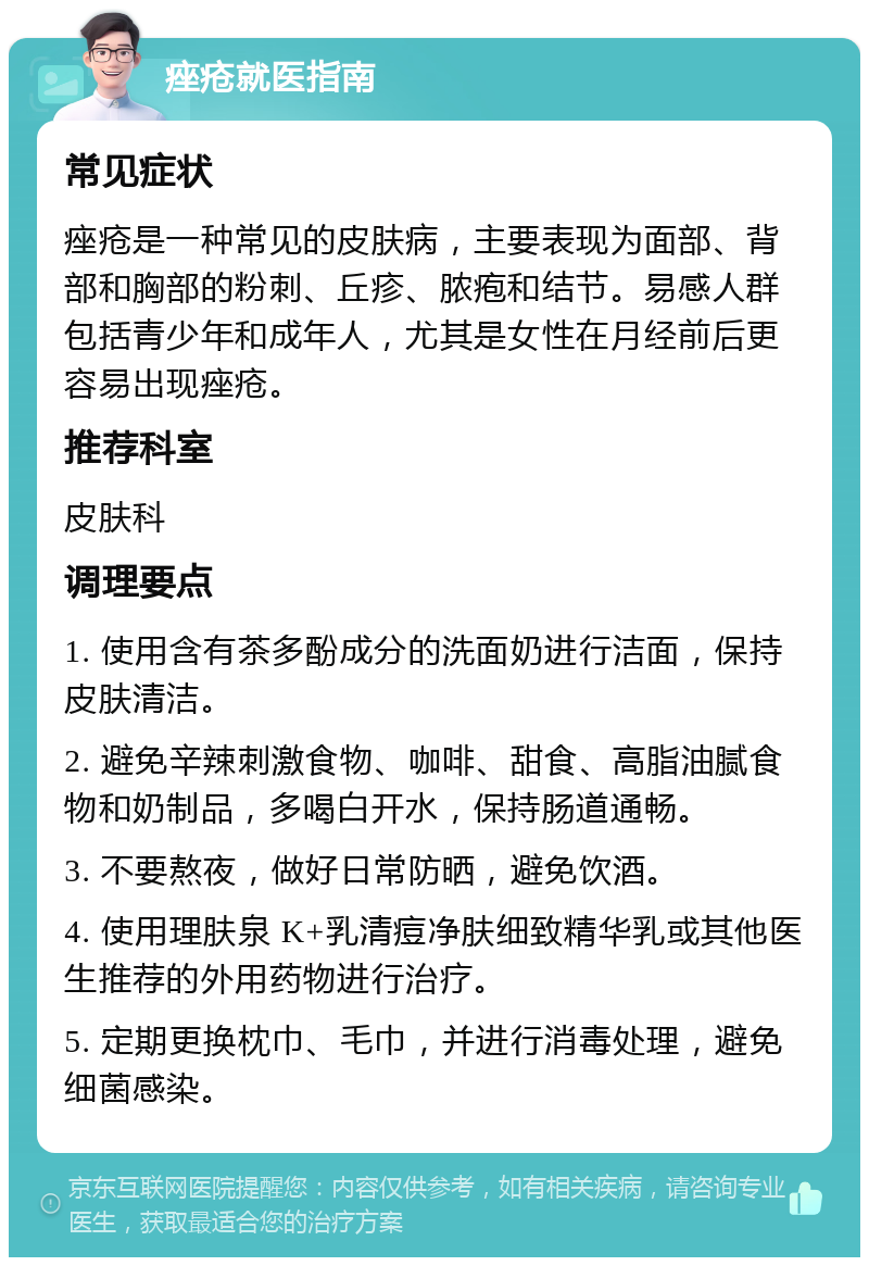 痤疮就医指南 常见症状 痤疮是一种常见的皮肤病，主要表现为面部、背部和胸部的粉刺、丘疹、脓疱和结节。易感人群包括青少年和成年人，尤其是女性在月经前后更容易出现痤疮。 推荐科室 皮肤科 调理要点 1. 使用含有茶多酚成分的洗面奶进行洁面，保持皮肤清洁。 2. 避免辛辣刺激食物、咖啡、甜食、高脂油腻食物和奶制品，多喝白开水，保持肠道通畅。 3. 不要熬夜，做好日常防晒，避免饮酒。 4. 使用理肤泉 K+乳清痘净肤细致精华乳或其他医生推荐的外用药物进行治疗。 5. 定期更换枕巾、毛巾，并进行消毒处理，避免细菌感染。