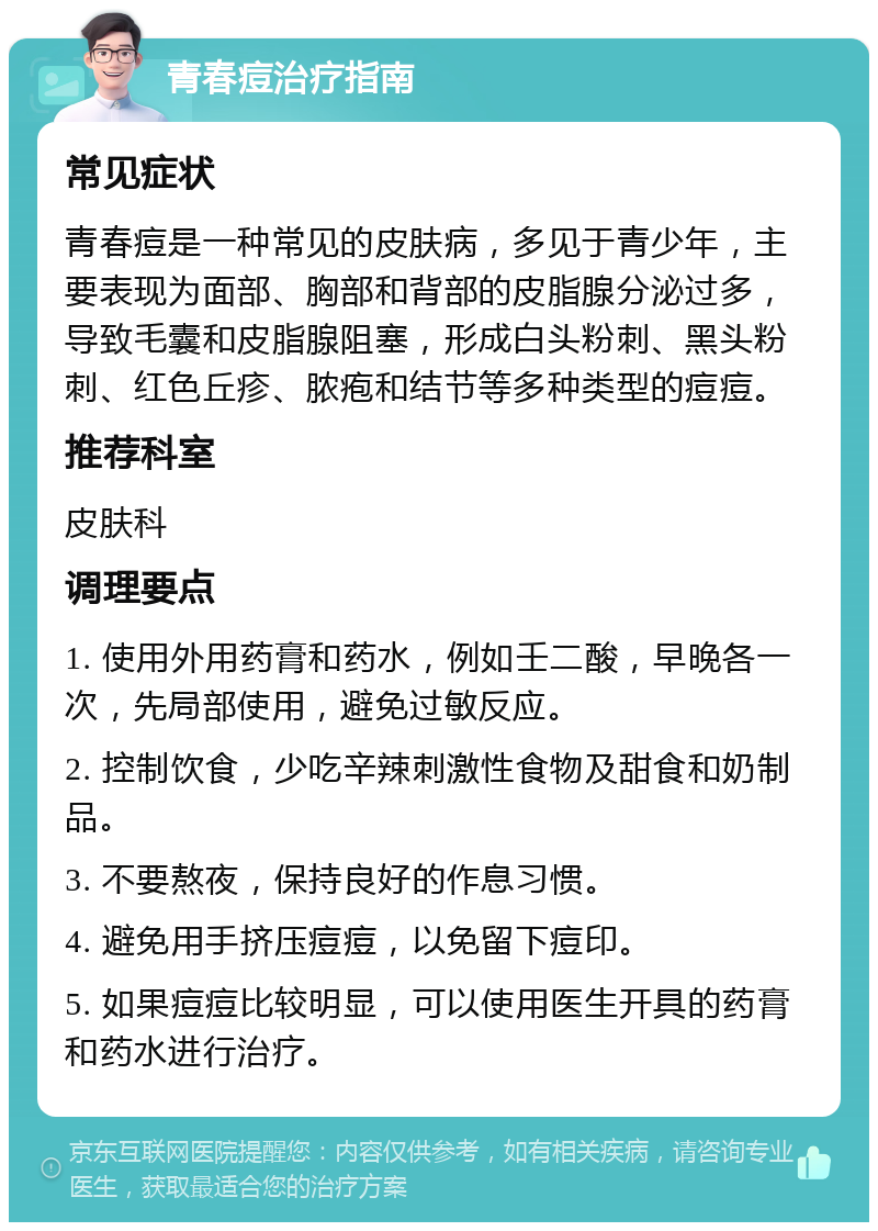 青春痘治疗指南 常见症状 青春痘是一种常见的皮肤病，多见于青少年，主要表现为面部、胸部和背部的皮脂腺分泌过多，导致毛囊和皮脂腺阻塞，形成白头粉刺、黑头粉刺、红色丘疹、脓疱和结节等多种类型的痘痘。 推荐科室 皮肤科 调理要点 1. 使用外用药膏和药水，例如壬二酸，早晚各一次，先局部使用，避免过敏反应。 2. 控制饮食，少吃辛辣刺激性食物及甜食和奶制品。 3. 不要熬夜，保持良好的作息习惯。 4. 避免用手挤压痘痘，以免留下痘印。 5. 如果痘痘比较明显，可以使用医生开具的药膏和药水进行治疗。