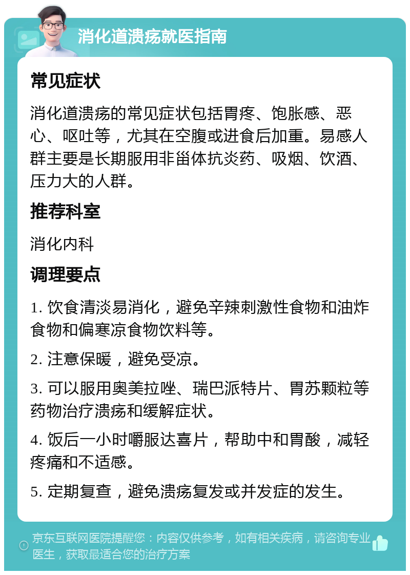 消化道溃疡就医指南 常见症状 消化道溃疡的常见症状包括胃疼、饱胀感、恶心、呕吐等，尤其在空腹或进食后加重。易感人群主要是长期服用非甾体抗炎药、吸烟、饮酒、压力大的人群。 推荐科室 消化内科 调理要点 1. 饮食清淡易消化，避免辛辣刺激性食物和油炸食物和偏寒凉食物饮料等。 2. 注意保暖，避免受凉。 3. 可以服用奥美拉唑、瑞巴派特片、胃苏颗粒等药物治疗溃疡和缓解症状。 4. 饭后一小时嚼服达喜片，帮助中和胃酸，减轻疼痛和不适感。 5. 定期复查，避免溃疡复发或并发症的发生。