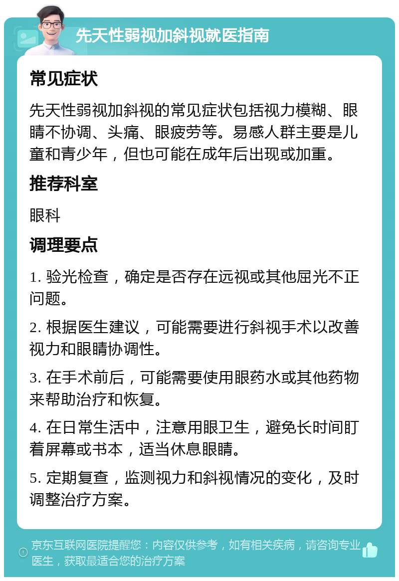 先天性弱视加斜视就医指南 常见症状 先天性弱视加斜视的常见症状包括视力模糊、眼睛不协调、头痛、眼疲劳等。易感人群主要是儿童和青少年，但也可能在成年后出现或加重。 推荐科室 眼科 调理要点 1. 验光检查，确定是否存在远视或其他屈光不正问题。 2. 根据医生建议，可能需要进行斜视手术以改善视力和眼睛协调性。 3. 在手术前后，可能需要使用眼药水或其他药物来帮助治疗和恢复。 4. 在日常生活中，注意用眼卫生，避免长时间盯着屏幕或书本，适当休息眼睛。 5. 定期复查，监测视力和斜视情况的变化，及时调整治疗方案。