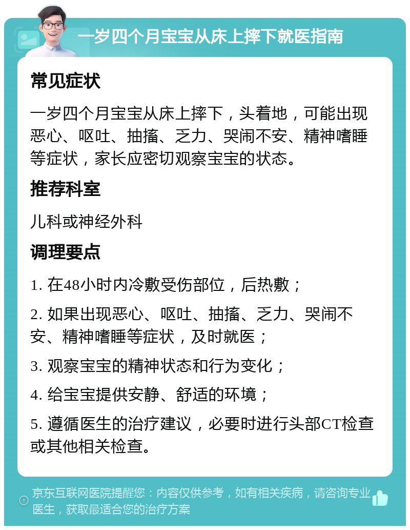 一岁四个月宝宝从床上摔下就医指南 常见症状 一岁四个月宝宝从床上摔下，头着地，可能出现恶心、呕吐、抽搐、乏力、哭闹不安、精神嗜睡等症状，家长应密切观察宝宝的状态。 推荐科室 儿科或神经外科 调理要点 1. 在48小时内冷敷受伤部位，后热敷； 2. 如果出现恶心、呕吐、抽搐、乏力、哭闹不安、精神嗜睡等症状，及时就医； 3. 观察宝宝的精神状态和行为变化； 4. 给宝宝提供安静、舒适的环境； 5. 遵循医生的治疗建议，必要时进行头部CT检查或其他相关检查。