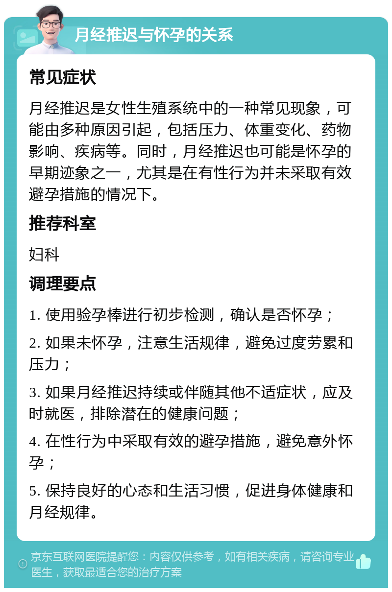 月经推迟与怀孕的关系 常见症状 月经推迟是女性生殖系统中的一种常见现象，可能由多种原因引起，包括压力、体重变化、药物影响、疾病等。同时，月经推迟也可能是怀孕的早期迹象之一，尤其是在有性行为并未采取有效避孕措施的情况下。 推荐科室 妇科 调理要点 1. 使用验孕棒进行初步检测，确认是否怀孕； 2. 如果未怀孕，注意生活规律，避免过度劳累和压力； 3. 如果月经推迟持续或伴随其他不适症状，应及时就医，排除潜在的健康问题； 4. 在性行为中采取有效的避孕措施，避免意外怀孕； 5. 保持良好的心态和生活习惯，促进身体健康和月经规律。