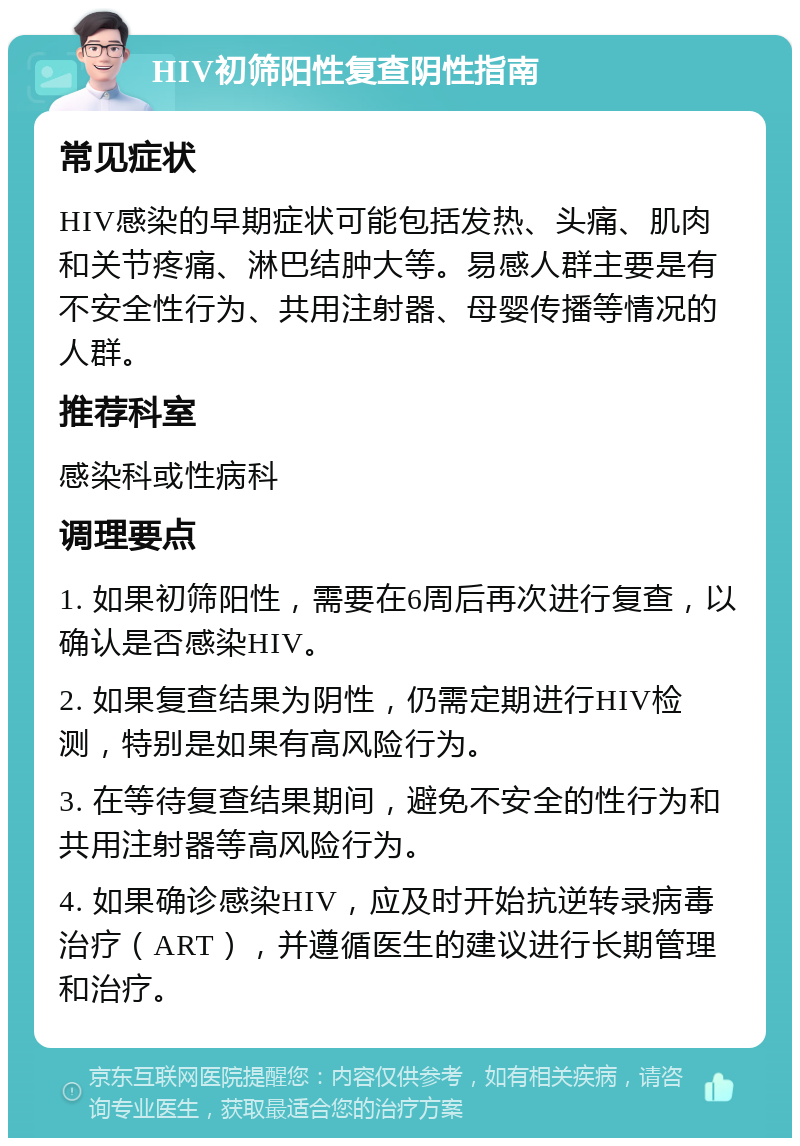 HIV初筛阳性复查阴性指南 常见症状 HIV感染的早期症状可能包括发热、头痛、肌肉和关节疼痛、淋巴结肿大等。易感人群主要是有不安全性行为、共用注射器、母婴传播等情况的人群。 推荐科室 感染科或性病科 调理要点 1. 如果初筛阳性，需要在6周后再次进行复查，以确认是否感染HIV。 2. 如果复查结果为阴性，仍需定期进行HIV检测，特别是如果有高风险行为。 3. 在等待复查结果期间，避免不安全的性行为和共用注射器等高风险行为。 4. 如果确诊感染HIV，应及时开始抗逆转录病毒治疗（ART），并遵循医生的建议进行长期管理和治疗。