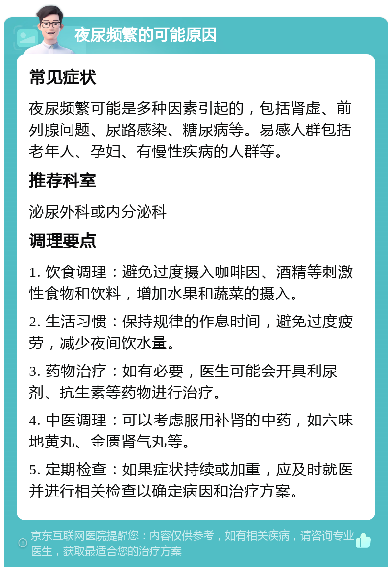 夜尿频繁的可能原因 常见症状 夜尿频繁可能是多种因素引起的，包括肾虚、前列腺问题、尿路感染、糖尿病等。易感人群包括老年人、孕妇、有慢性疾病的人群等。 推荐科室 泌尿外科或内分泌科 调理要点 1. 饮食调理：避免过度摄入咖啡因、酒精等刺激性食物和饮料，增加水果和蔬菜的摄入。 2. 生活习惯：保持规律的作息时间，避免过度疲劳，减少夜间饮水量。 3. 药物治疗：如有必要，医生可能会开具利尿剂、抗生素等药物进行治疗。 4. 中医调理：可以考虑服用补肾的中药，如六味地黄丸、金匮肾气丸等。 5. 定期检查：如果症状持续或加重，应及时就医并进行相关检查以确定病因和治疗方案。